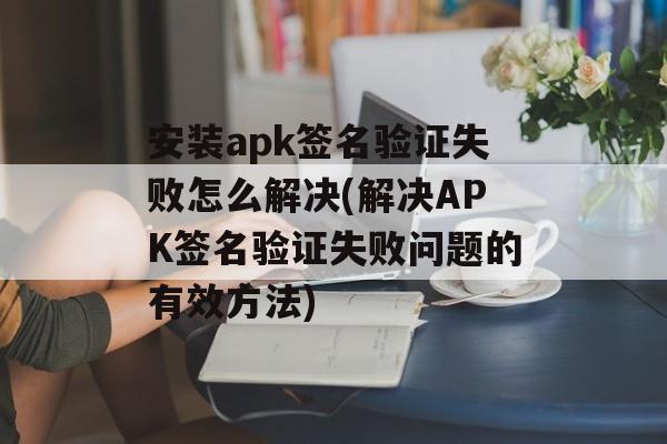 安装apk签名验证失败怎么解决(解决APK签名验证失败问题的有效方法)