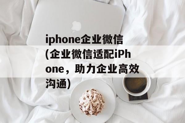 iphone企业微信(企业微信适配iPhone，助力企业高效沟通)