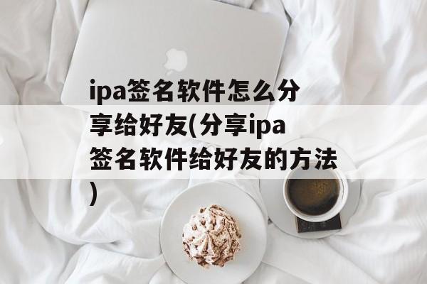 ipa签名软件怎么分享给好友(分享ipa签名软件给好友的方法)