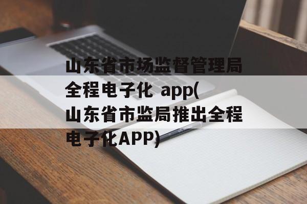 山东省市场监督管理局全程电子化 app(山东省市监局推出全程电子化APP)