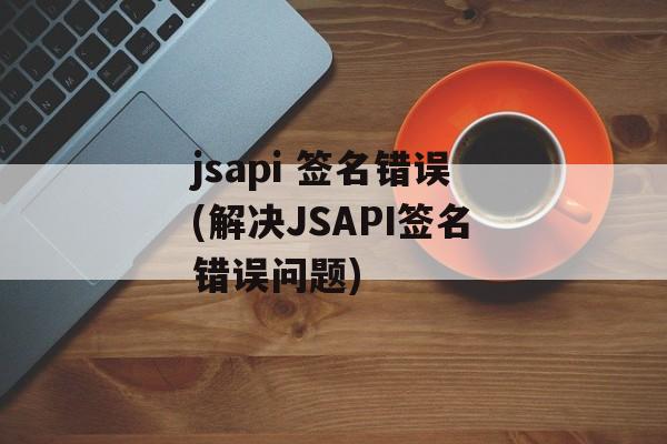jsapi 签名错误(解决JSAPI签名错误问题)