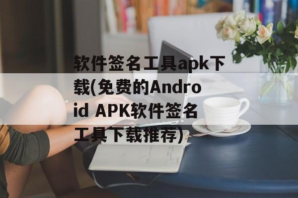 软件签名工具apk下载(免费的Android APK软件签名工具下载推荐)