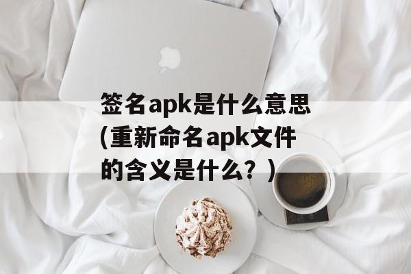 签名apk是什么意思(重新命名apk文件的含义是什么？)