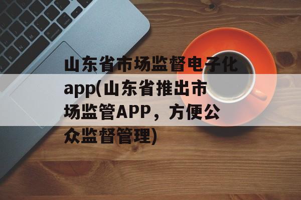 山东省市场监督电子化app(山东省推出市场监管APP，方便公众监督管理)