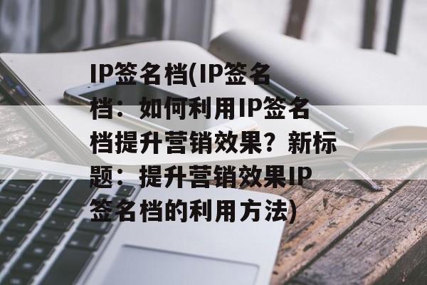 IP签名档(IP签名档：如何利用IP签名档提升营销效果？新标题：提升营销效果IP签名档的利用方法)