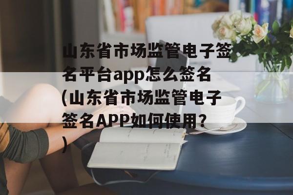 山东省市场监管电子签名平台app怎么签名(山东省市场监管电子签名APP如何使用？)