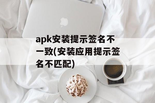 apk安装提示签名不一致(安装应用提示签名不匹配)