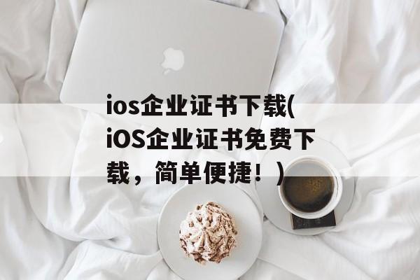 ios企业证书下载(iOS企业证书免费下载，简单便捷！)