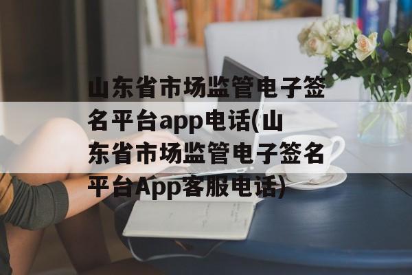 山东省市场监管电子签名平台app电话(山东省市场监管电子签名平台App客服电话)