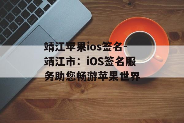 靖江苹果ios签名-靖江市：iOS签名服务助您畅游苹果世界