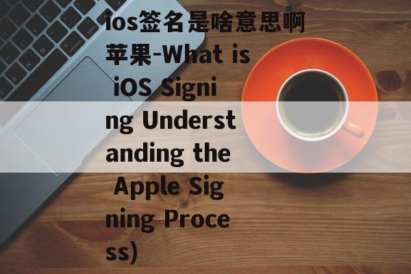 ios签名是啥意思啊苹果-What is iOS Signing Understanding the Apple Signing Process)