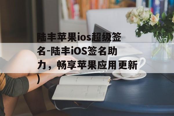 陆丰苹果ios超级签名-陆丰iOS签名助力，畅享苹果应用更新)