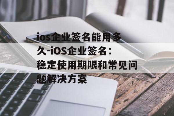 ios企业签名能用多久-iOS企业签名：稳定使用期限和常见问题解决方案 