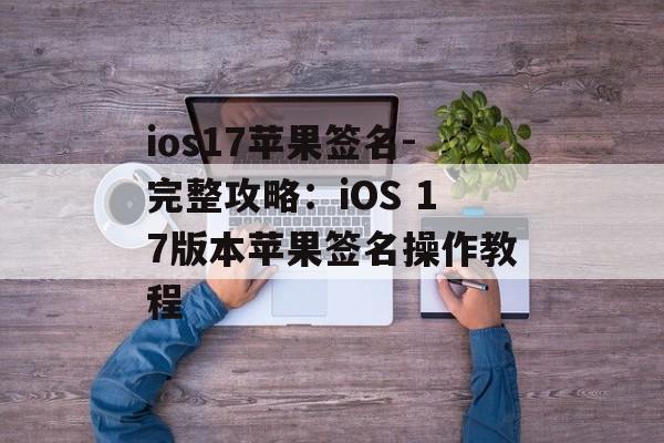 ios17苹果签名-完整攻略：iOS 17版本苹果签名操作教程 
