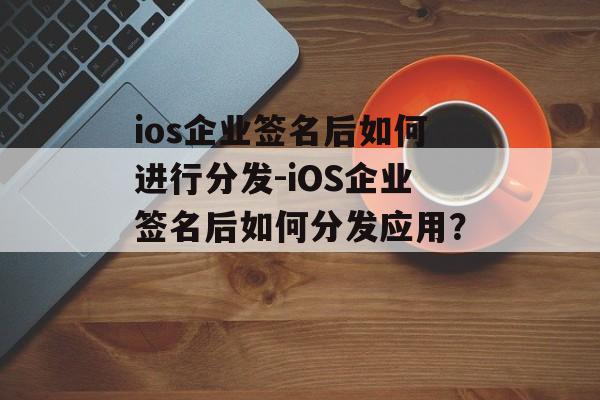 ios企业签名后如何进行分发-iOS企业签名后如何分发应用？ 