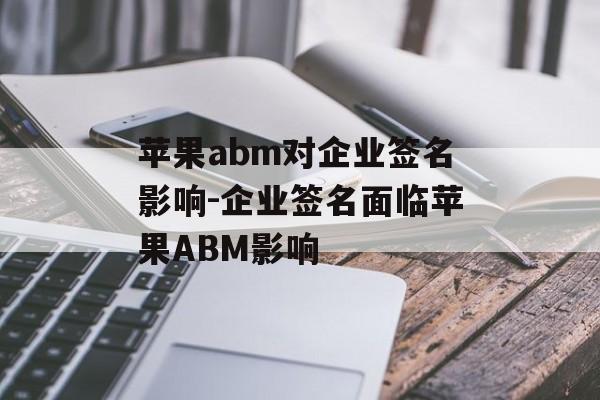 苹果abm对企业签名影响-企业签名面临苹果ABM影响 