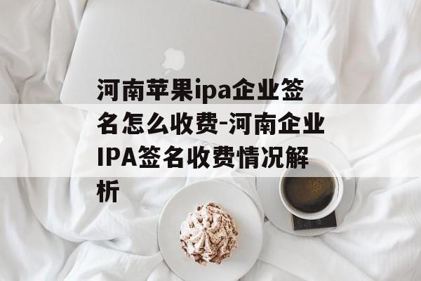 河南苹果ipa企业签名怎么收费-河南企业IPA签名收费情况解析 