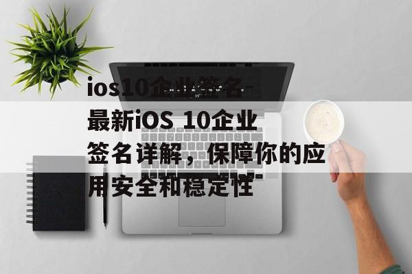 ios10企业签名-最新iOS 10企业签名详解，保障你的应用安全和稳定性 