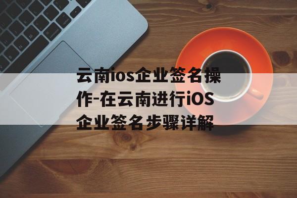 云南ios企业签名操作-在云南进行iOS企业签名步骤详解 