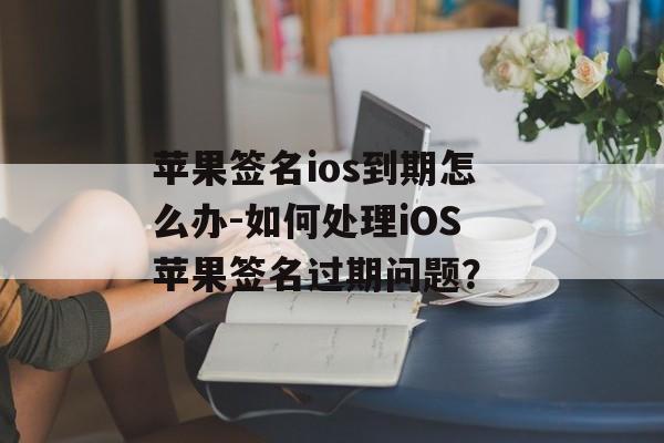 苹果签名ios到期怎么办-如何处理iOS苹果签名过期问题？ 