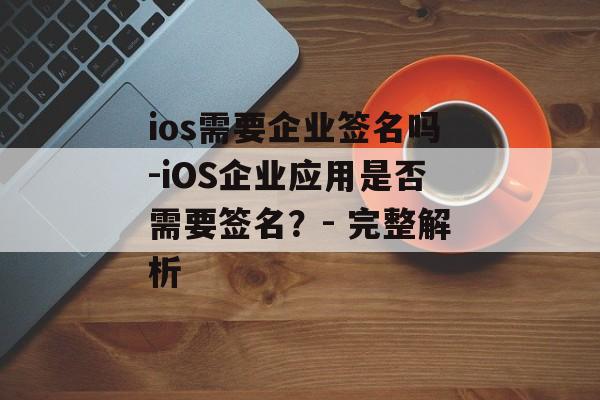 ios需要企业签名吗-iOS企业应用是否需要签名？- 完整解析 