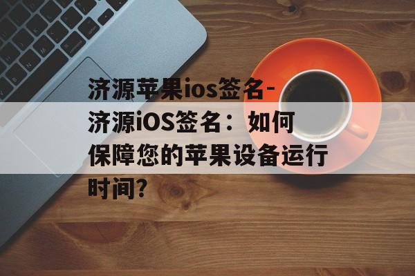 济源苹果ios签名-济源iOS签名：如何保障您的苹果设备运行时间？ 