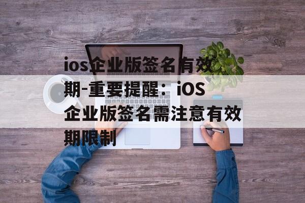 ios企业版签名有效期-重要提醒：iOS企业版签名需注意有效期限制 