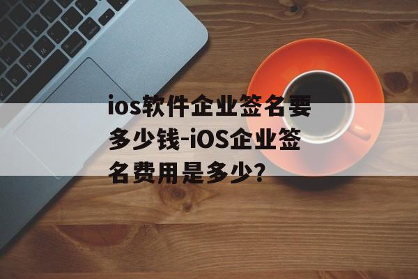 ios软件企业签名要多少钱-iOS企业签名费用是多少？ 