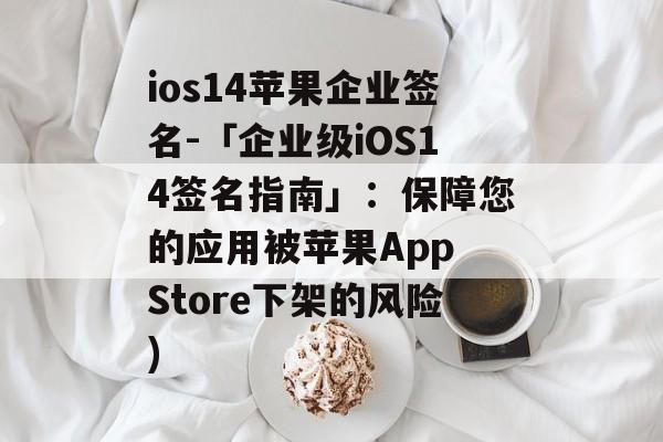 ios14苹果企业签名-「企业级iOS14签名指南」：保障您的应用被苹果App Store下架的风险)