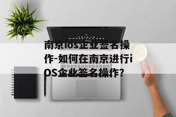 南京ios企业签名操作-如何在南京进行iOS企业签名操作？ 