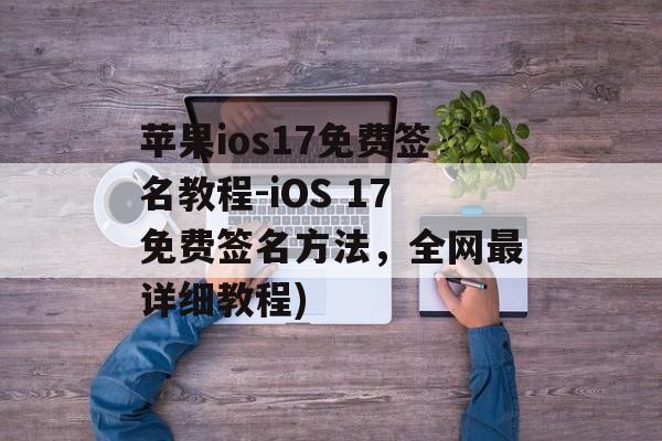 苹果ios17免费签名教程-iOS 17免费签名方法，全网最详细教程)