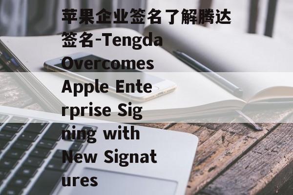苹果企业签名了解腾达签名-Tengda Overcomes Apple Enterprise Signing with New Signatures 