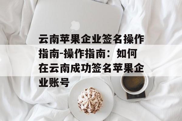 云南苹果企业签名操作指南-操作指南：如何在云南成功签名苹果企业账号 