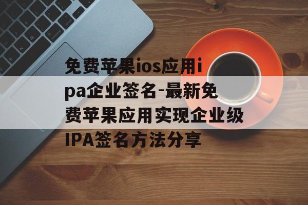 免费苹果ios应用ipa企业签名-最新免费苹果应用实现企业级IPA签名方法分享
