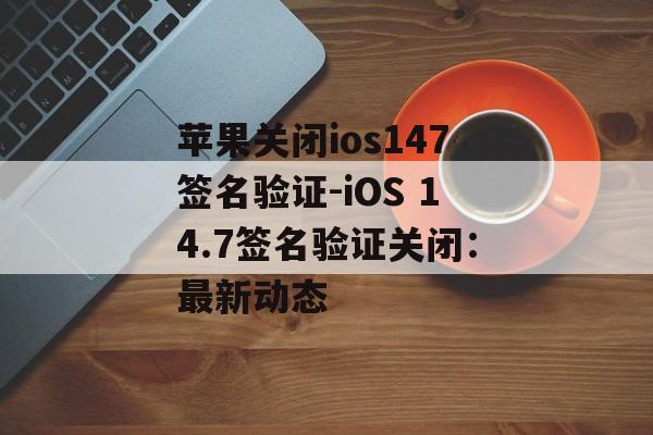 苹果关闭ios147签名验证-iOS 14.7签名验证关闭：最新动态 