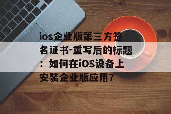 ios企业版第三方签名证书-重写后的标题：如何在iOS设备上安装企业版应用？ 