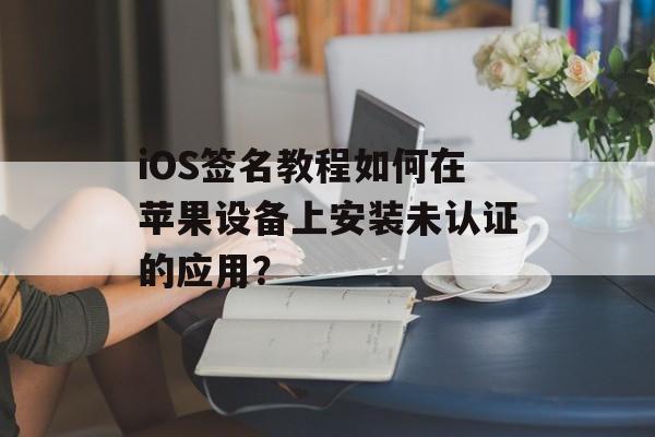 iOS签名教程如何在苹果设备上安装未认证的应用？
