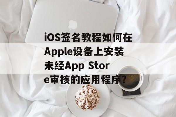 iOS签名教程如何在Apple设备上安装未经App Store审核的应用程序？